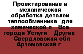 Проектирование и механическая обработка деталей теплообменника  для химической п - Все города Услуги » Другие   . Свердловская обл.,Артемовский г.